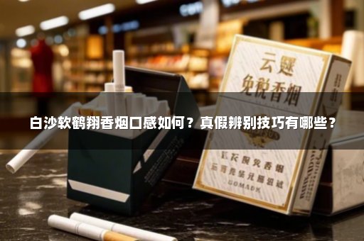 白沙软鹤翔香烟口感如何？真假辨别技巧有哪些？